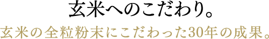 玄米へのこだわり。 玄米の全粒粉末にこだわった30年の成果。