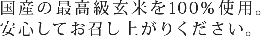 国産の最高級玄米を100％使用。安心してお召し上がりください。