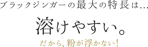 ブラックジンガーの最大の特長は...溶けやすい。だから、粉が浮かない！