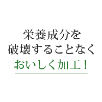 栄養成分を破壊する事なく美味しく加工！